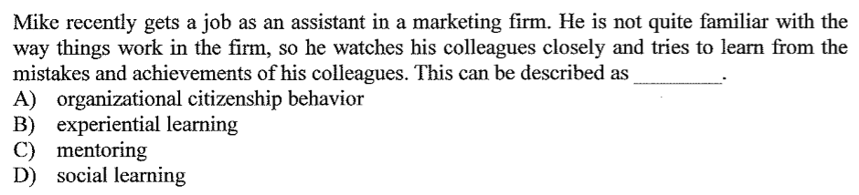 Mike recently gets a job as an assistant in a marketing firm. He is not quite familiar with the
way things work in the firm, so he watches his colleagues closely and tries to learn from the
mistakes and achievements of his colleagues. This can be described as
A) organizational citizenship behavior
B) experiential learning
C) mentoring
D) social learning
