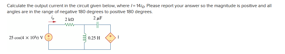 Calculate the output current in the circuit given below, where 14io. Please report your answer so the magnitude is positive and all
angles are in the range of negative 180 degrees to positive 180 degrees.
io
2 μF
25 cos(4x 10³t) V
2 kQ2
www
0.25 H