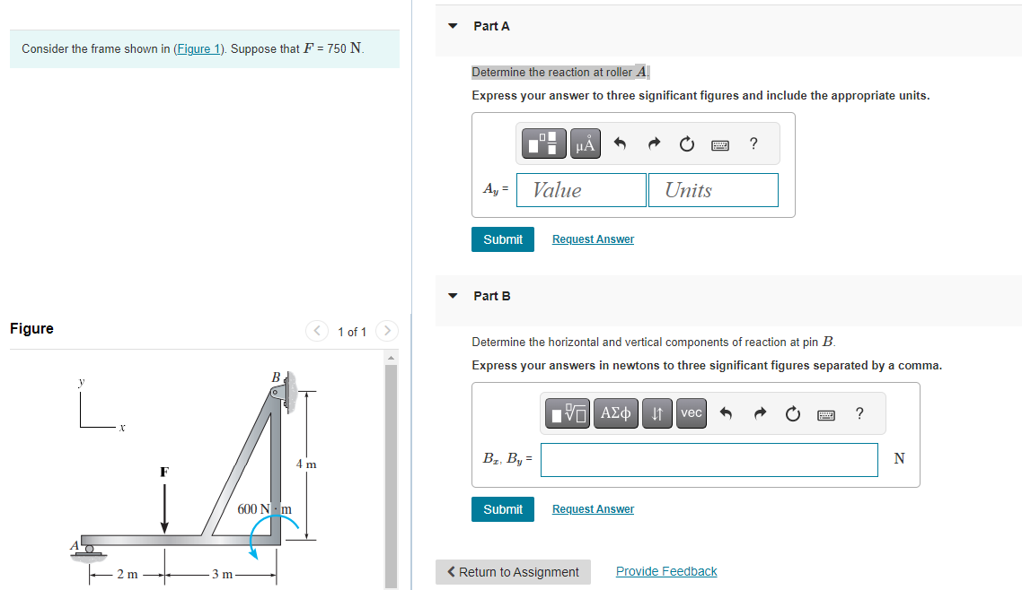 Consider the frame shown in (Figure 1). Suppose that F = 750 N.
Figure
2 m
3 m
B
600 Nm
4 m
1 of 1
Part A
Determine the reaction at roller A
Express your answer to three significant figures and include the appropriate units.
Ay =
Submit
Part B
μA
Value
B₂, By =
Submit
Request Answer
Determine the horizontal and vertical components of reaction at pin B.
Express your answers in newtons to three significant figures separated by a comma.
Units
[V—| ΑΣΦ | ↓↑ vec
Request Answer
< Return to Assignment
?
Provide Feedback
wwwww
?
N