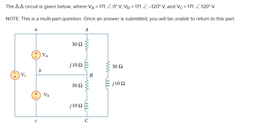 The A-A circuit is given below, where Va=171 / 0° V, Vb=171-120° V, and Vc=171 / 120° V.
NOTE: This is a multi-part question. Once an answer is submitted, you will be unable to return to this part.
A
Ve
a
b
Va
V₂
30 92
j10 Q
30 92
j10 Q2
ell
www
ell
C
B
mwele
30 92
j1022