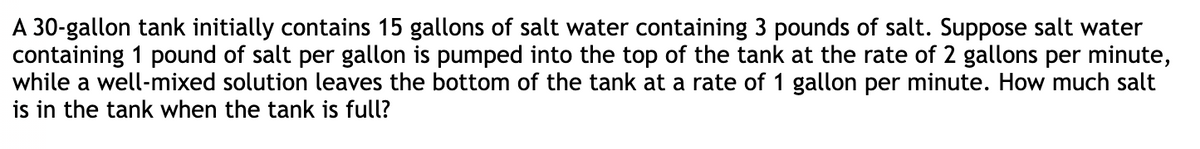 A 30-gallon tank initially contains 15 gallons of salt water containing 3 pounds of salt. Suppose salt water
containing 1 pound of salt per gallon is pumped into the top of the tank at the rate of 2 gallons per minute,
while a well-mixed solution leaves the bottom of the tank at a rate of 1 gallon per minute. How much salt
is in the tank when the tank is full?