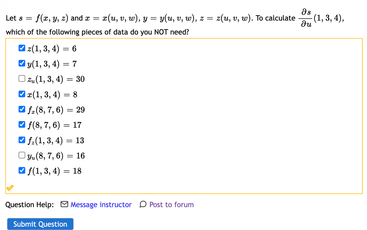 Let s = f(x, y, z) and x = x(u, v, w), y = y(u, v, w), z = z(u, v, w). To calculate
which of the following pieces of data do you NOT need?
✔z(1, 3, 4) = 6
✔y(1, 3, 4) = 7
zu (1, 3, 4) = 30
✔x(1, 3, 4) = 8
✓f (8, 7, 6) = 29
f(8, 7, 6) = 17
| f(1, 3, 4) = 13
yu (8, 7, 6)
16
✔ ƒ(1, 3, 4)
=
=
18
Question Help: Message instructor Post to forum
Submit Question
əs
du
-(1, 3, 4),