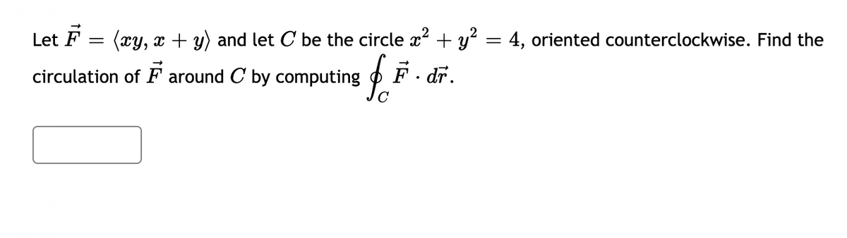 Let \( \vec{F} = \langle xy, x + y \rangle \) and let \( C \) be the circle \( x^2 + y^2 = 4 \), oriented counterclockwise. Find the circulation of \( \vec{F} \) around \( C \) by computing \( \oint_C \vec{F} \cdot d\vec{r} \).

[Textbox for answer input]