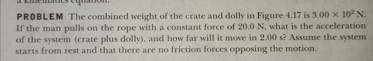 PROBLEM The combined weight of the crate and dolly in Figure 4.17 is 3.00 × 10² N.
If the man pulls on the rope with a constant force of 20.0 N, what is the acceleration
of the system (crate plus dolly), and how far will it move in 2.00 s? Assume the system
starts from rest and that there are no friction forces opposing the motion.
