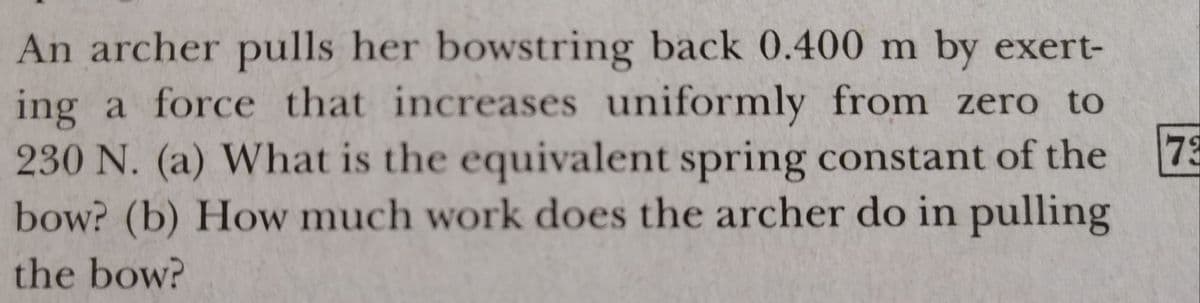 An archer pulls her bowstring back 0.400 m by exert-
ing a force that increases uniformly from zero to
230 N. (a) What is the equivalent spring constant of the
73
bow? (b) How much work does the archer do in pulling
the bow?
