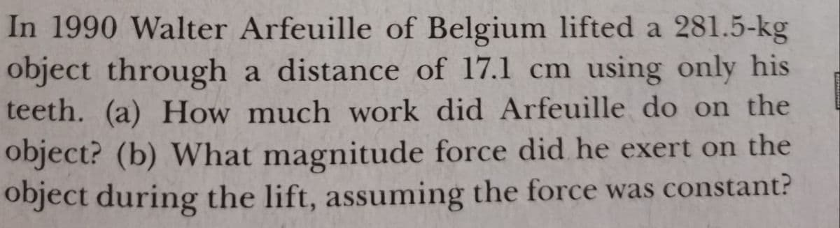 In 1990 Walter Arfeuille of Belgium lifted a 281.5-kg
object through a distance of 17.1 cm using only his
teeth. (a) How much work did Arfeuille do on the
object? (b) What magnitude force did he exert on the
object during the lift, assuming the force was constant?
