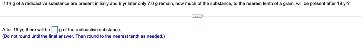 If 14 g of a radioactive substance are present initially and 8 yr later only 7.0 g remain, how much of the substance, to the nearest tenth of a gram, will be present after 19 yr?
After 19 yr, there will be
g of the radioactive substance.
(Do not round until the final answer. Then round to the nearest tenth as needed.)