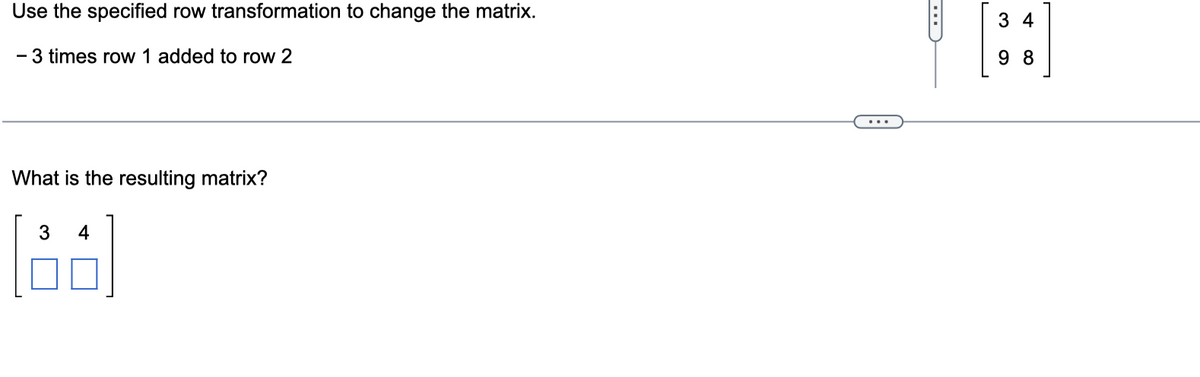 Use the specified row transformation to change the matrix.
- 3 times row 1 added to row 2
What is the resulting matrix?
3 4
34
98