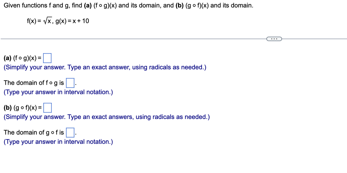 Given functions f and g, find (a) (fog)(x) and its domain, and (b) (gof)(x) and its domain.
f(x)=√√√x, g(x) = x + 10
(a) (fog)(x) =
(Simplify your answer. Type an exact answer, using radicals as needed.)
The domain off og is.
(Type your answer in interval notation.)
(b) (gof)(x) =
(Simplify your answer. Type an exact answers, using radicals as needed.)
The domain of g of is
(Type your answer in interval notation.)