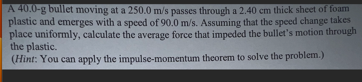 A 40.0-g bullet moving at a 250.0 m/s passes through a 2.40 cm thick sheet of foam
plastic and emerges with a speed of 90.0 m/s. Assuming that the speed change takes
place uniformly, calculate the average force that impeded the bullet's motion through
the plastic.
(Hint: You can apply the impulse-momentum theorem to solve the problem.)