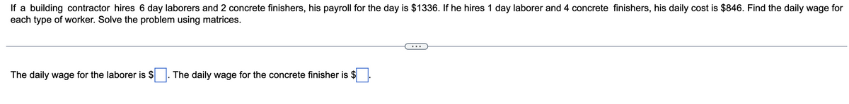 If a building contractor hires 6 day laborers and 2 concrete finishers, his payroll for the day is $1336. If he hires 1 day laborer and 4 concrete finishers, his daily cost is $846. Find the daily wage for
each type of worker. Solve the problem using matrices.
The daily wage for the laborer is $
The daily wage for the concrete finisher is $