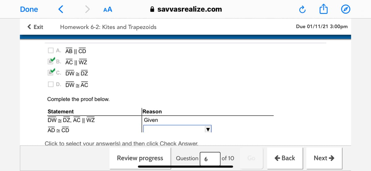 Done
AA
A savvasrealize.com
< Exit
Homework 6-2: Kites and Trapezoids
Due 01/11/21 3:00pm
O A. AB || CD
B. AC || WZ
YC. DW = DZ
D. DW = AC
Complete the proof below.
Statement
Reason
DW DZ, AC || WZ
Given
AD - CD
Click to select vour answer(s) and then click Check Answer.
Review progress
of 10
Go
+ Back
Next >
Question
6
