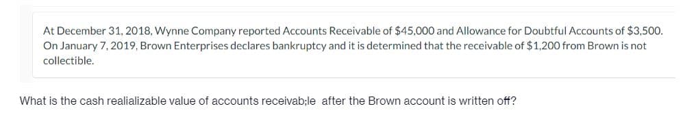 At December 31, 2018, Wynne Company reported Accounts Receivable of $45,000 and Allowance for Doubtful Accounts of $3,500.
On January 7, 2019, Brown Enterprises declares bankruptcy and it is determined that the receivable of $1,200 from Brown is not
collectible.
What is the cash realializable value of accounts receivab;le after the Brown account is written off?