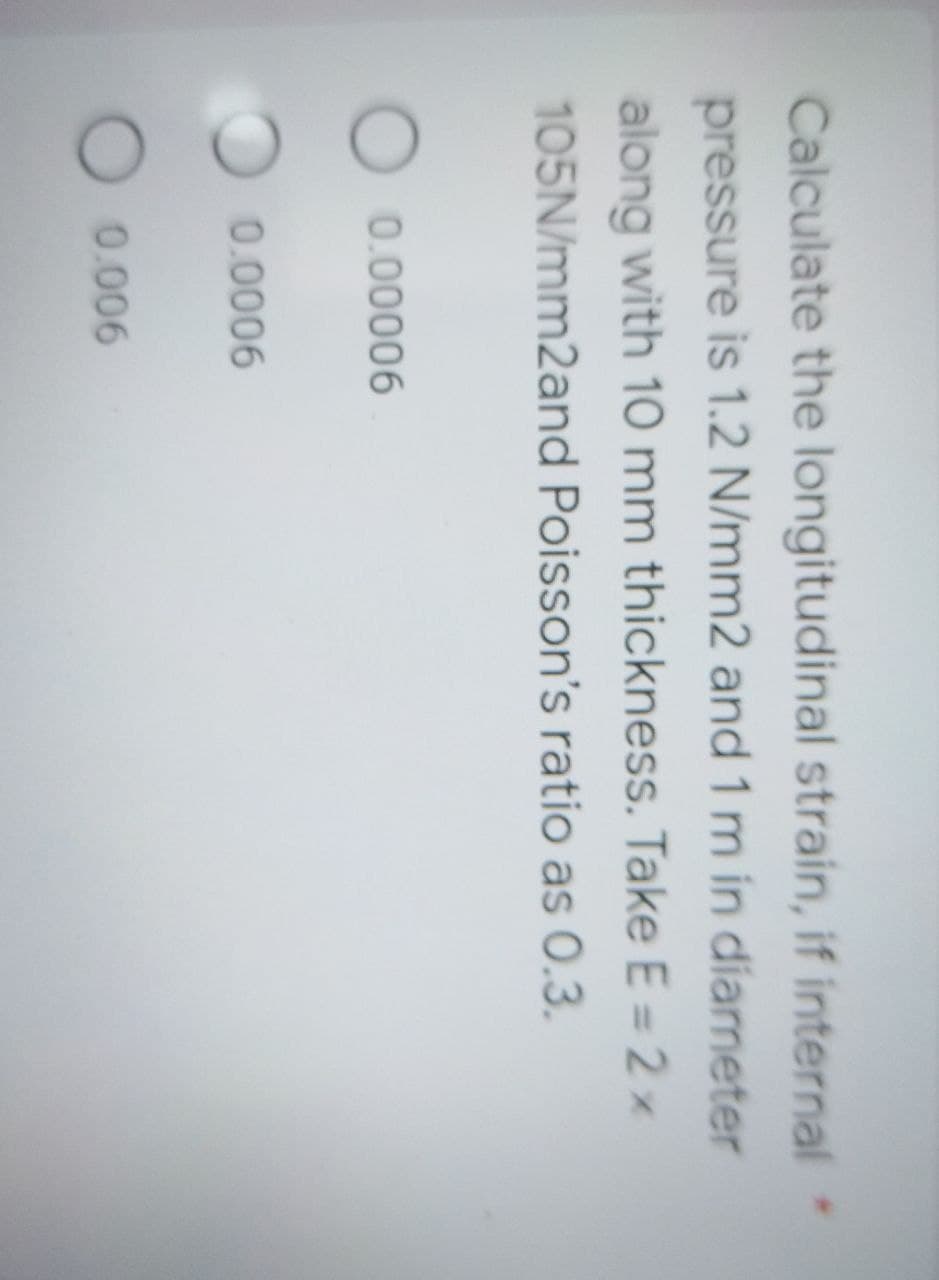 Calculate the longitudinal strain, if internal
pressure is 1.2 N/mm2 and 1 m in diameter
along with 10 mm thickness. Take E = 2 x
105N/mm2and Poisson's ratio as 0.3.
O 0.00006
0.0006
O 0.006