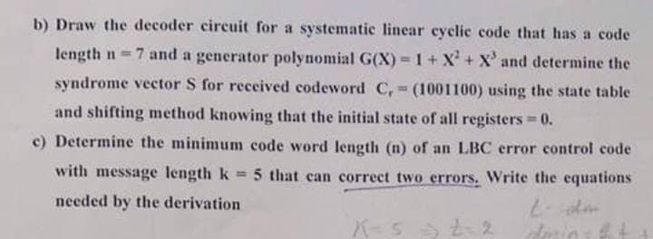 b) Draw the decoder circuit for a systematic linear cyclic code that has a code
length n = 7 and a generator polynomial G(X) = 1 + X² + X³ and determine the
syndrome vector S for received codeword C, (1001100) using the state table
and shifting method knowing that the initial state of all registers = 0.
c) Determine the minimum code word length (n) of an LBC error control code
with message length k = 5 that can correct two errors. Write the equations
needed by the derivation
X-5 22 dirio: &