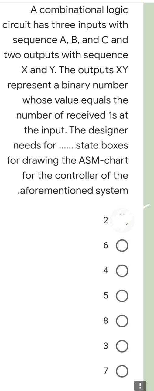 A combinational logic
circuit has three inputs with
sequence A, B, and C and
two outputs with sequence
X and Y. The outputs XY
represent a binary number
whose value equals the
number of received 1s at
the input. The designer
needs for state boxes
for drawing the ASM-chart
for the controller of the
.aforementioned system
2
6 O
4 O
5
8
3 O
7 O
!