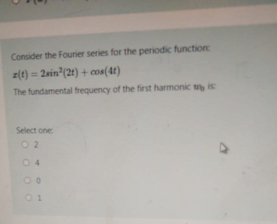 Consider the Fourier series for the periodic function:
z(t) = 2sin² (2t) + cos(4t)
The fundamental frequency of the first harmonic wo is:
Select one:
02
04
00
01
M