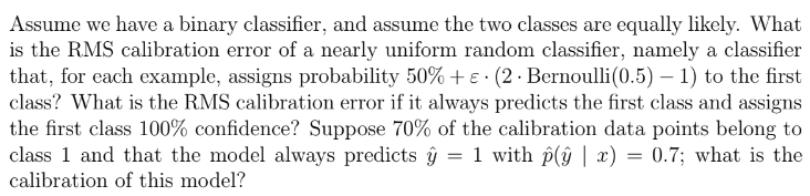 Assume we have a binary classifier, and assume the two classes are equally likely. What
is the RMS calibration error of a nearly uniform random classifier, namely a classifier
that, for each example, assigns probability 50% + € (2. Bernoulli (0.5) - 1) to the first
class? What is the RMS calibration error if it always predicts the first class and assigns
the first class 100% confidence? Suppose 70% of the calibration data points belong to
class 1 and that the model always predicts = 1 with p(ŷ | x) = 0.7; what is the
calibration of this model?