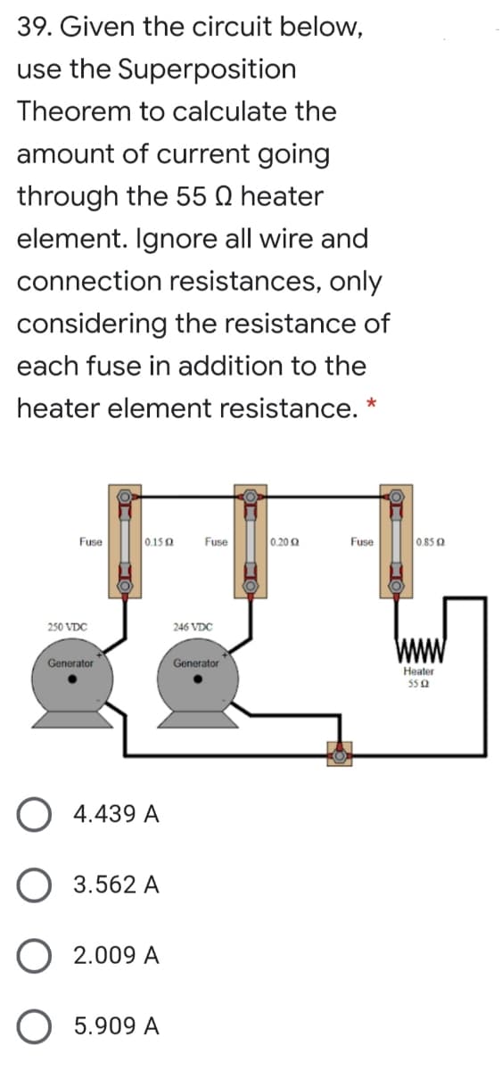 39. Given the circuit below,
use the Superposition
Theorem to calculate the
amount of current going
through the 55 Q heater
element. Ignore all wire and
connection resistances, only
considering the resistance of
each fuse in addition to the
heater element resistance. *
Fuse
0.150
Fuse
0.20 0
Fuse
0.85 0
250 VDC
246 VDC
Generator
Generator
Heater
55 0
4.439 A
3.562 A
O 2.009 A
O 5.909 A
