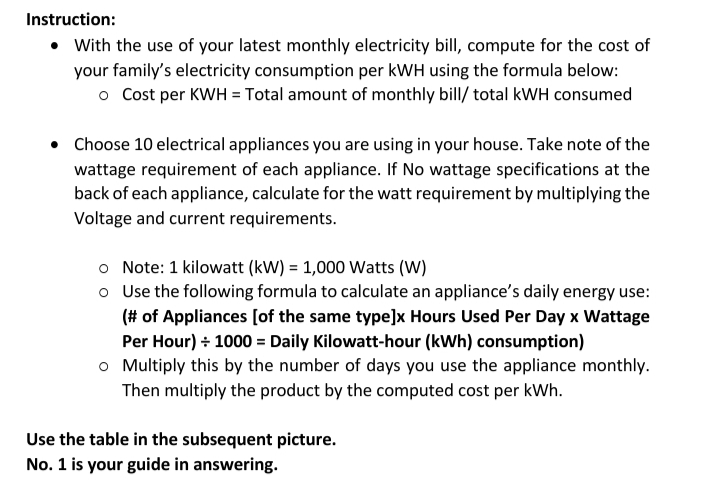 Instruction:
• With the use of your latest monthly electricity bill, compute for the cost of
your family's electricity consumption per kWH using the formula below:
o Cost per KWH = Total amount of monthly bill/ total kWH consumed
• Choose 10 electrical appliances you are using in your house. Take note of the
wattage requirement of each appliance. If No wattage specifications at the
back of each appliance, calculate for the watt requirement by multiplying the
Voltage and current requirements.
o Note: 1 kilowatt (kW) = 1,000 Watts (W)
o Use the following formula to calculate an appliance's daily energy use:
(# of Appliances [of the same type]x Hours Used Per Day x Wattage
Per Hour) + 1000 = Daily Kilowatt-hour (kWh) consumption)
o Multiply this by the number of days you use the appliance monthly.
Then multiply the product by the computed cost per kWh.
Use the table in the subsequent picture.
No. 1 is your guide in answering.
