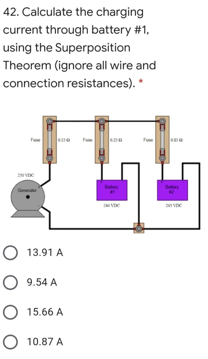 42. Calculate the charging
current through battery #1,
using the Superposition
Theorem (ignore all wire and
connection resistances). *
Fuse
0.15 2
Fuse
0.25 2
Fuse
0.852
250 VDC
Battery
# 1
Battery
# 2
Generator
244 VDC
245 VDC
13.91 A
9.54 A
O 15.66 A
10.87 A
