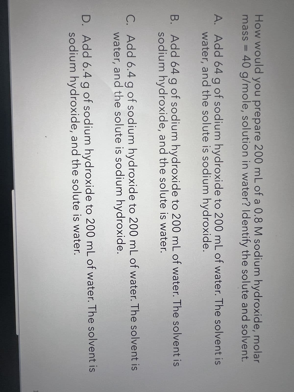 How would you prepare 200 mL of a 0.8 M sodium hydroxide, molar
mass = 40 g/mole, solution in water? Identify the solute and solvent.
A. Add 64 g of sodium hydroxide to 200 mL of water. The solvent is
water, and the solute is sodium hydroxide.
B. Add 64 g of sodium hydroxide to 200 mL of water. The solvent is
sodium hydroxide, and the solute is water.
C. Add 6.4 g of sodium hydroxide to 200 mL of water. The solvent is
water, and the solute is sodium hydroxide.
D. Add 6.4 g of sodium hydroxide to 200 mL of water. The solvent is
sodium hydroxide, and the solute is water.