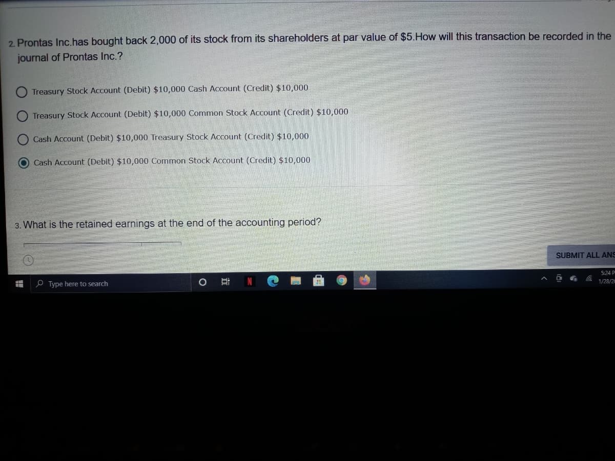 2. Prontas Inc.has bought back 2,000 of its stock from its shareholders at par value of $5.How will this transaction be recorded in the
journal of Prontas Inc.?
Treasury Stock Account (Debit) $10,000 Cash Account (Credit) $10,000
Treasury Stock Account (Debit) $10,000 Common Stock ACcount (Credit) $10,000
Cash Account (Debit) $10,000 Treasury Stock Account (Credit) $10,000
O Cash Account (Debit) $10,000 Common Stock Account (Credit) $10,000
3. What is the retained earnings at the end of the accounting period?
SUBMIT ALL ANS
5:24 P
1/28/2
O Type here to search
