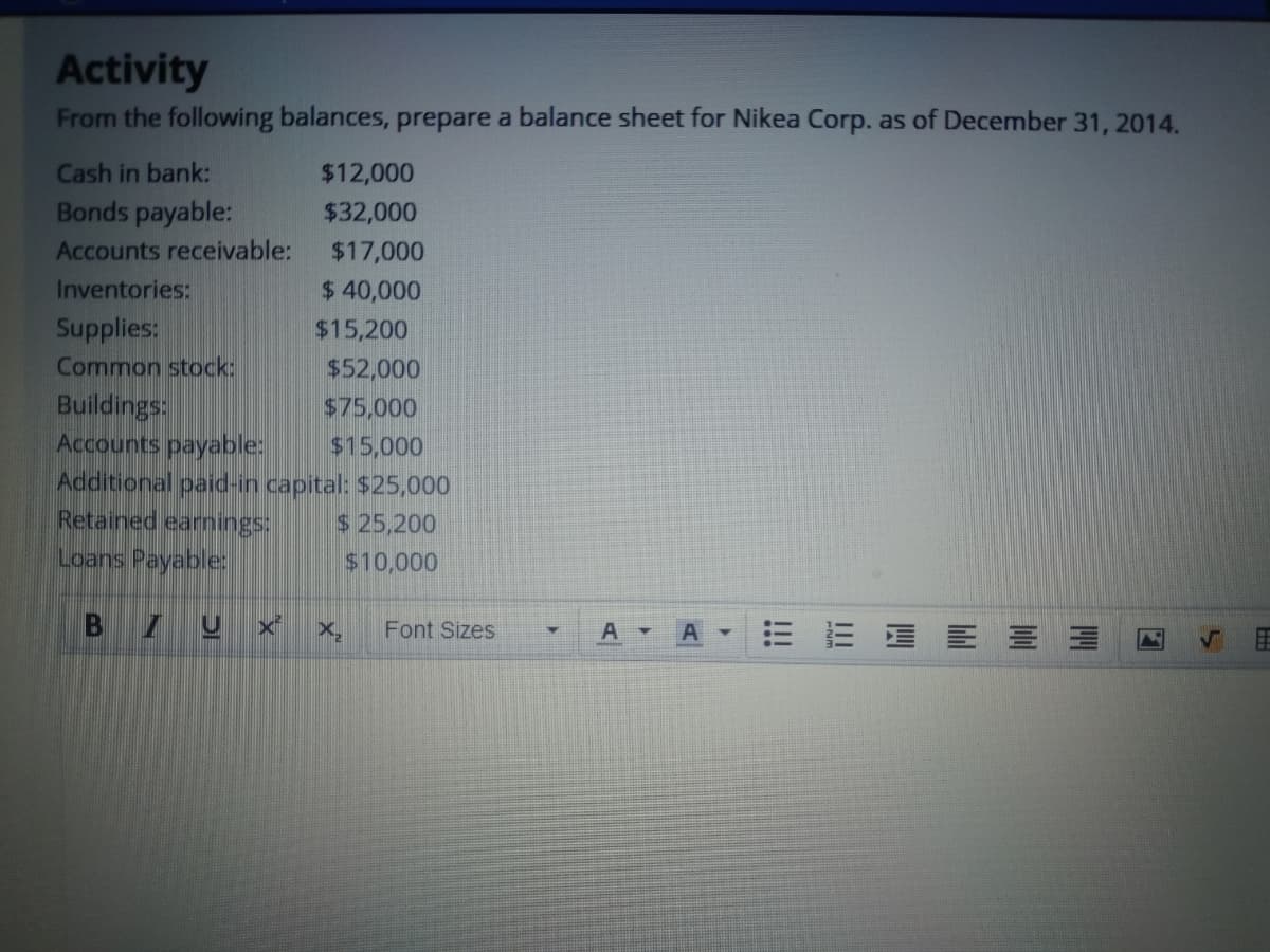 Activity
From the following balances, prepare a balance sheet for Nikea Corp. as of December 31, 2014.
Cash in bank:
$12,000
Bonds payable:
$32,000
Accounts receivable:
$17,000
Inventories:
$ 40,000
Supplies:
Common stock:
$15,200
$52,000
Buildings:
Accounts payable:
Additional paid-in capital: $25,000
Retained earnings:
$75,000
$15,000
$ 25,200
Loans Payable:
$10,000
Font Sizes
= E EE三三
A
4.
