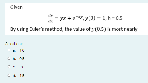 Given
dy
= yx + e¯*y,y(0) = 1, h = 0.5
dx
By using Euler's method, the value of y(0.5) is most nearly
Select one:
O a. 1.0
O b. 0.5
O. 2.0
O d. 1.5
