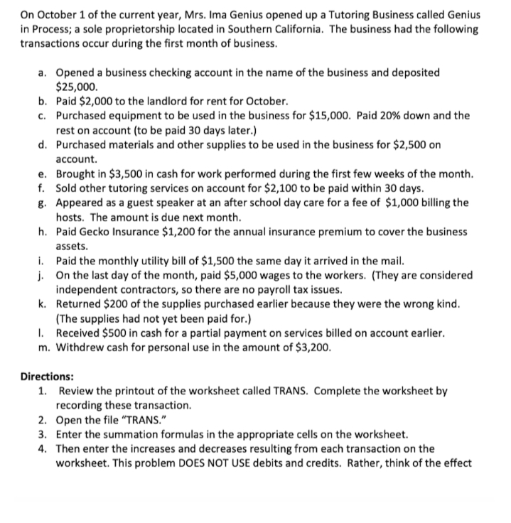 On October 1 of the current year, Mrs. Ima Genius opened up a Tutoring Business called Genius
in Process; a sole proprietorship located in Southern California. The business had the following
transactions occur during the first month of business.
a. Opened a business checking account in the name of the business and deposited
$25,000.
b. Paid $2,000 to the landlord for rent for October.
c. Purchased equipment to be used in the business for $15,000. Paid 20% down and the
rest on account (to be paid 30 days later.)
d. Purchased materials and other supplies to be used in the business for $2,500 on
account.
e. Brought in $3,500 in cash for work performed during the first few weeks of the month.
f. Sold other tutoring services on account for $2,100 to be paid within 30 days.
g. Appeared as a guest speaker at an after school day care for a fee of $1,000 billing the
hosts. The amount is due next month.
h. Paid Gecko Insurance $1,200 for the annual insurance premium to cover the business
assets.
i. Paid the monthly utility bill of $1,500 the same day it arrived in the mail.
j. On the last day of the month, paid $5,000 wages to the workers. (They are considered
independent contractors, so there are no payroll tax issues.
k. Returned $200 of the supplies purchased earlier because they were the wrong kind.
(The supplies had not yet been paid for.)
I. Received $500 in cash for a partial payment on services billed on account earlier.
m. Withdrew cash for personal use in the amount of $3,200.
Directions:
1. Review the printout of the worksheet called TRANS. Complete the worksheet by
recording these transaction.
2. Open the file "TRANS."
3. Enter the summation formulas in the appropriate cells on the worksheet.
4. Then enter the increases and decreases resulting from each transaction on the
worksheet. This problem DOES NOT USE debits and credits. Rather, think of the effect
