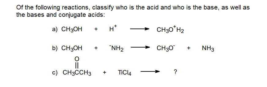 Of the following reactions, classify who is the acid and who is the base, as well as
the bases and conjugate acids:
a) CH3OH
H*
CH30*H2
b) CH3OH
"NH2
CH30
NH3
+
II
c) CH3CCH3
+
TICI4
