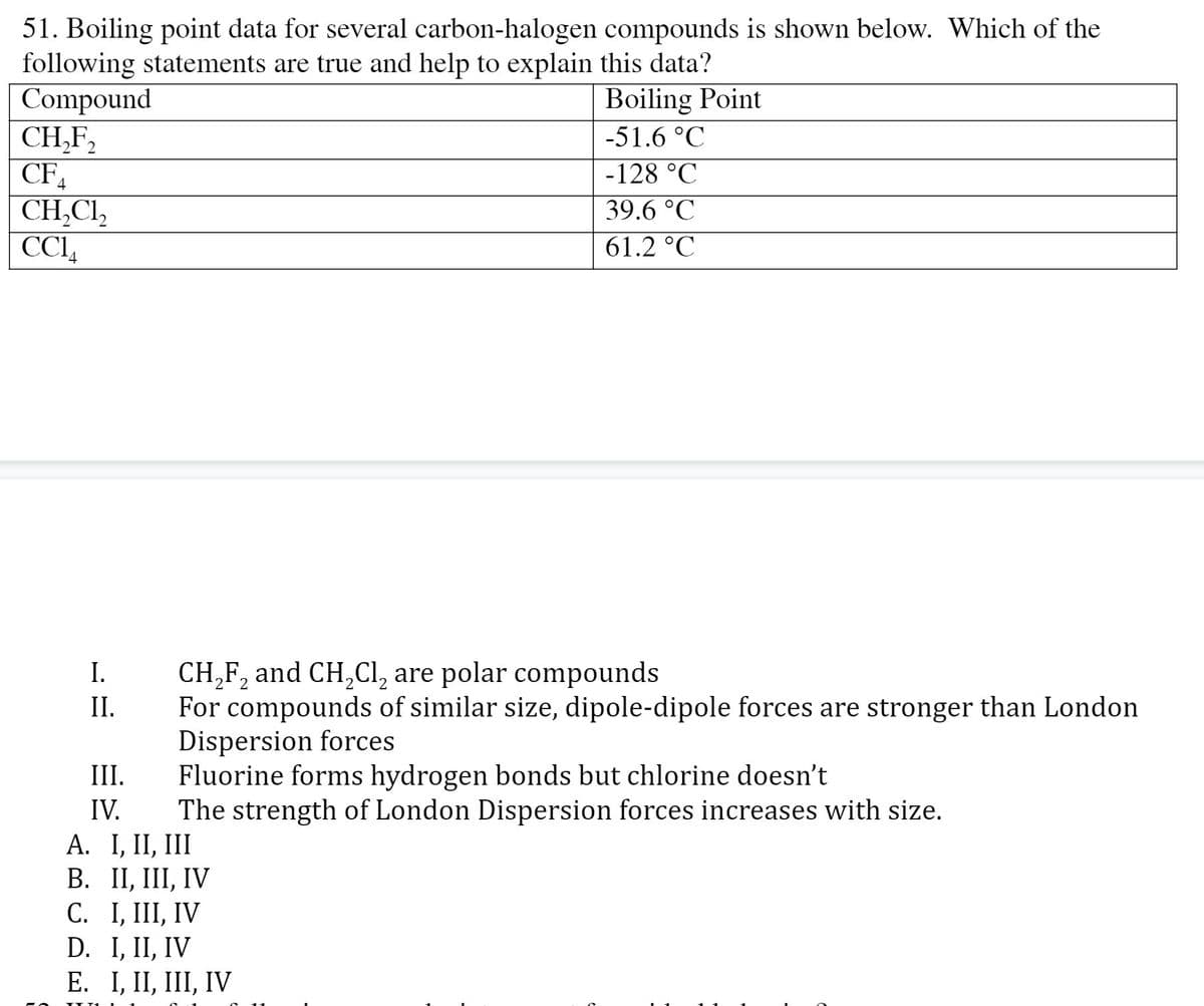 51. Boiling point data for several carbon-halogen compounds is shown below. Which of the
following statements are true and help to explain this data?
Compound
CH,F,
Boiling Point
-51.6 °C
-128 °C
CH,CI,
CCI,
39.6 °C
61.2 °C
CH,F, and CH,Cl, are polar compounds
For compounds of similar size, dipole-dipole forces are stronger than London
Dispersion forces
Fluorine forms hydrogen bonds but chlorine doesn't
The strength of London Dispersion forces increases with size.
I.
II.
III.
IV.
A. I, II, III
В. П, 1, IV
С. 1, II, IV
D. I, II, IV
Е. I, II, II, IV
