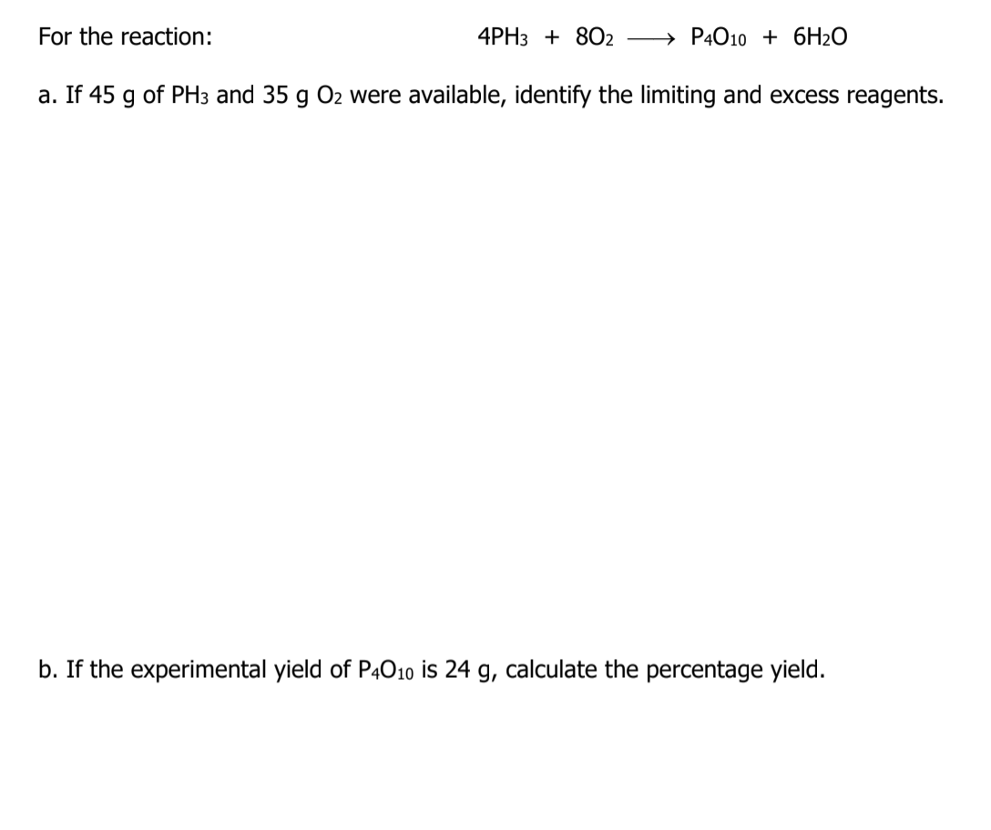 For the reaction:
4PH3 + 802
→ P4010 + 6H2O
a. If 45 g of PH3 and 35 g O2 were available, identify the limiting and excess reagents.
b. If the experimental yield of P4010 is 24 g, calculate the percentage yield.
