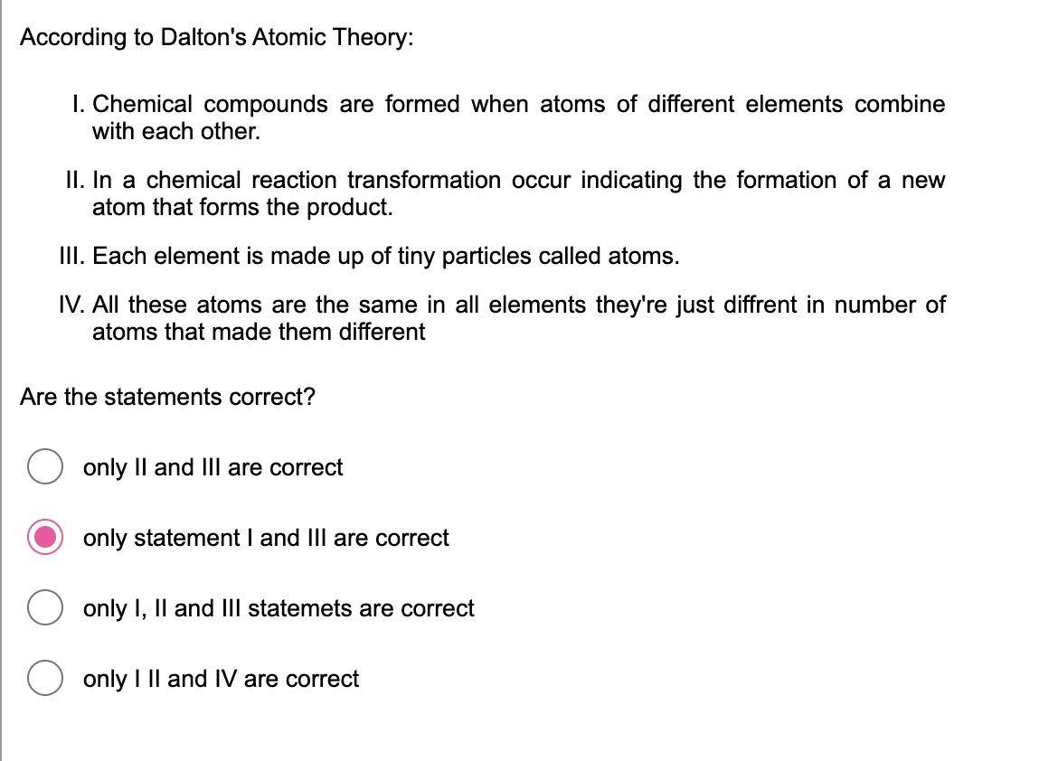 According to Dalton's Atomic Theory:
I. Chemical compounds are formed when atoms of different elements combine
with each other.
II. In a chemical reaction transformation occur indicating the formation of a new
atom that forms the product.
III. Each element is made up of tiny particles called atoms.
IV. All these atoms are the same in all elements they're just diffrent in number of
atoms that made them different
Are the statements correct?
only Il and Ill are correct
only statement I and III are correct
only I, Il and III statemets are correct
only I Il and IV are correct
