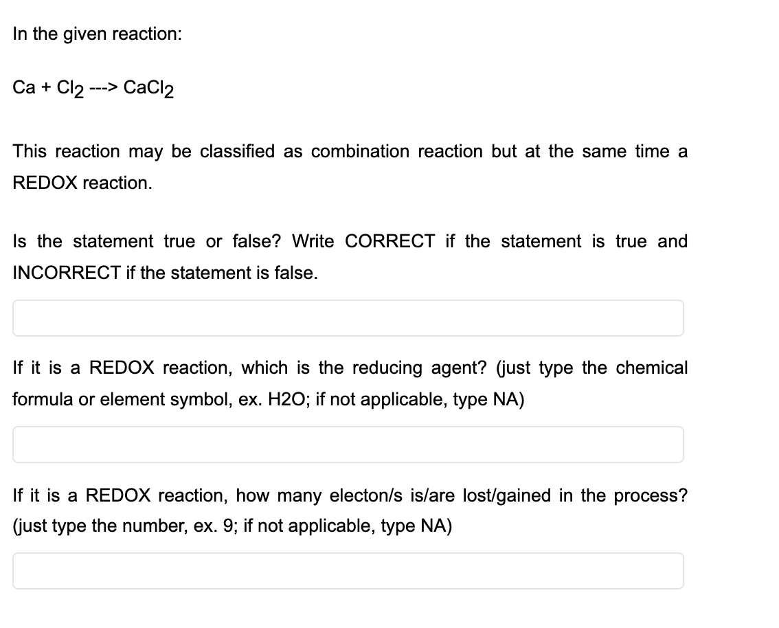 In the given reaction:
Са + Cl2:
---> СаClz
This reaction may be classified as combination reaction but at the same time a
REDOX reaction.
Is the statement true or false? Write CORRECT if the statement is true and
INCORRECT if the statement is false.
If it is a REDOX reaction, which is the reducing agent? (just type the chemical
formula or element symbol, ex. H2O; if not applicable, type NA)
If it is a REDOX reaction, how many electon/s is/are lost/gained in the process?
(just type the number, ex. 9; if not applicable, type NA)
