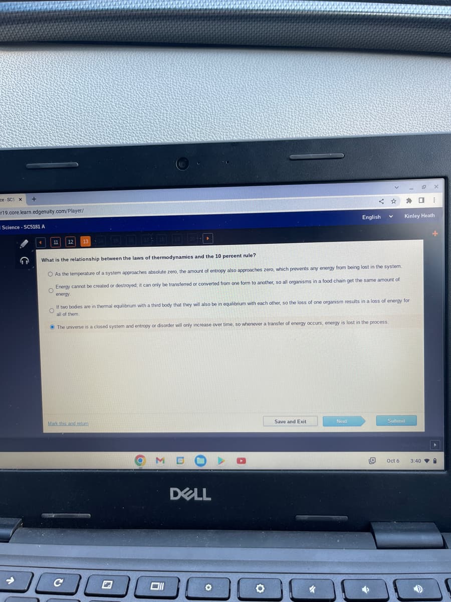 ce-SC5 X
r19.core.learn.edgenuity.com/player/
Science - SC5181 A
11 12
13 14 15 16 17 18
What is the relationship between the laws of thermodynamics and the 10 percent rule?
O As the temperature of a system approaches absolute zero, the amount of entropy
approaches zero, which prevents any energy from being lost in the system.
Energy cannot be created or destroyed; it can only be transferred or converted from one form to another, so all organisms in a food chain get the same amount of
O
energy.
The universe is a closed system and entropy or disorder will only increase over time, so whenever a transfer of energy occurs, energy is lost in the process.
Mark this and return
с
If two bodies are in thermal equilibrium with a third body that they will also be in equilibrium with each other, so the loss of one organism results in a loss of energy for
O
all of them.
M
DELL
DO
O
English
O
Save and Exit
Next
O
*
Submit
Oct 6
Kinley Heath
x
D ⠀
3:40