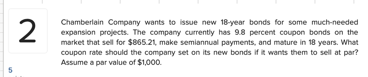 5
2
Chamberlain Company wants to issue new 18-year bonds for some much-needed
expansion projects. The company currently has 9.8 percent coupon bonds on the
market that sell for $865.21, make semiannual payments, and mature in 18 years. What
coupon rate should the company set on its new bonds if it wants them to sell at par?
Assume a par value of $1,000.