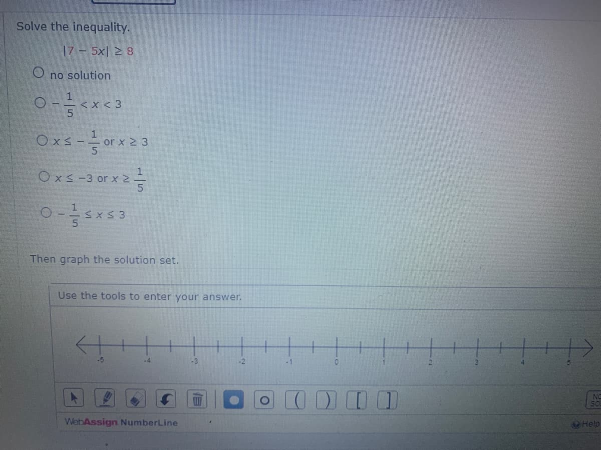 Solve the inequality.
|7 – 5x] > $
O no solution
1
5
< X < 3
Oxs - 1/1/00
Ox≤ -3 or x ≥-
0-15x53
or x ≥ 3
Then graph the solution set.
Use the tools to enter your answer.
-5
-4
WebAssign NumberLine
1-3
19
-1
0
7000
NO
Help