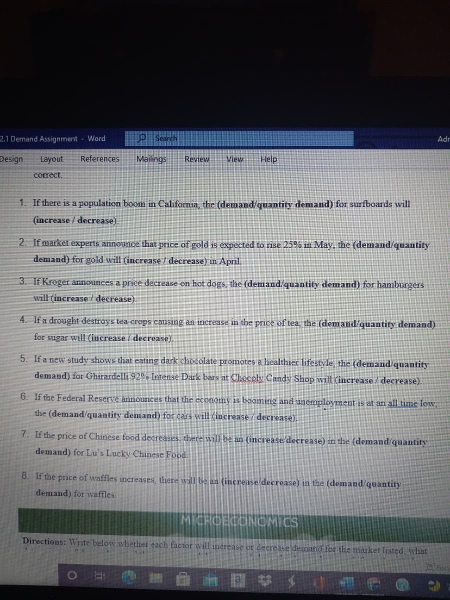 2.1 Demand Assignment - Word
o Search
Adr
Design
Layout
References
Mailings
Review
View
Help
correct.
1. If there is a population boom in California, the (demand/quantity demand) for surfboards will
(increase / decrease)
2. If market experts announce that price of gold is expected to rise 25% in May, the (demand/quantity
demand) for gold will (increase / decrease) in April.
3. If Kroger announces a price decrease on hot dogs, the (demand/quantity demand) for hamburgers
will (increase decrease)
4. If a drought destroys tea crops causing an increase in the price of tea the (demand/quantity demand)
for sugar will (increase / decrease)
5. If a new study shows that eating dark chocolate promotes a healthier lifestyle, the (demand quantity
demand) for Ghirardelli 92°% Intense Dark bars at Chocoly Candy Shop will (increase/decrease).
6. If the Federal Reserve announces that the economy is booming and unemployment is at an all time low,
the (demand/quantity demand) for cars will (increase / decrease).
7. If the price of Chinese food decreases, there will be an (increase decrease) in the (demand/quantity
demand) for Lu's Lucky Chinese Food.
8. If the price of waffles increases, there will be an (increase decrease) in the (demand/quantity
demand) for waffles.
MICRCECONCMICS
Directions: Write below whether each factor will inerease or decrease demand for the market listed, what
