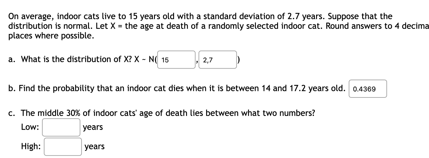 On average, indoor cats live to 15 years old with a standard deviation of 2.7 years. Suppose that the
distribution is normal. Let X = the age at death of a randomly selected indoor cat. Round answers to 4 decima
places where possible.
