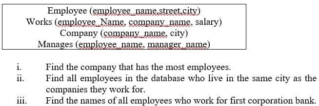 Employee (emplovee name,street,city)
Works (employee Name, company name, salary)
Company (company name, city)
Manages (employee name, manager name)
i.
Find the company that has the most employees.
Find all employees in the database who live in the same city as the
companies they work for.
Find the names of all employees who work for first corporation bank.
ii.
iii.
