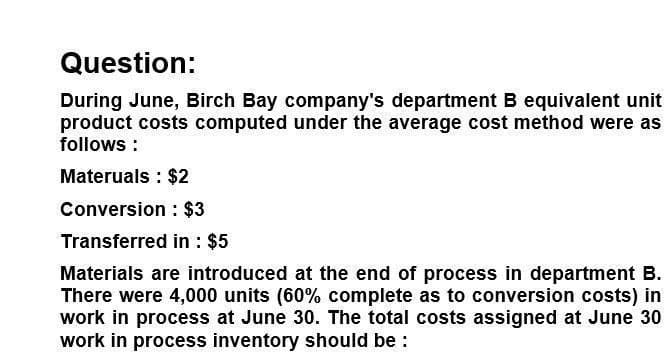 Question:
During June, Birch Bay company's department B equivalent unit
product costs computed under the average cost method were as
follows:
Materuals: $2
Conversion: $3
Transferred in: $5
Materials are introduced at the end of process in department B.
There were 4,000 units (60% complete as to conversion costs) in
work in process at June 30. The total costs assigned at June 30
work in process inventory should be :