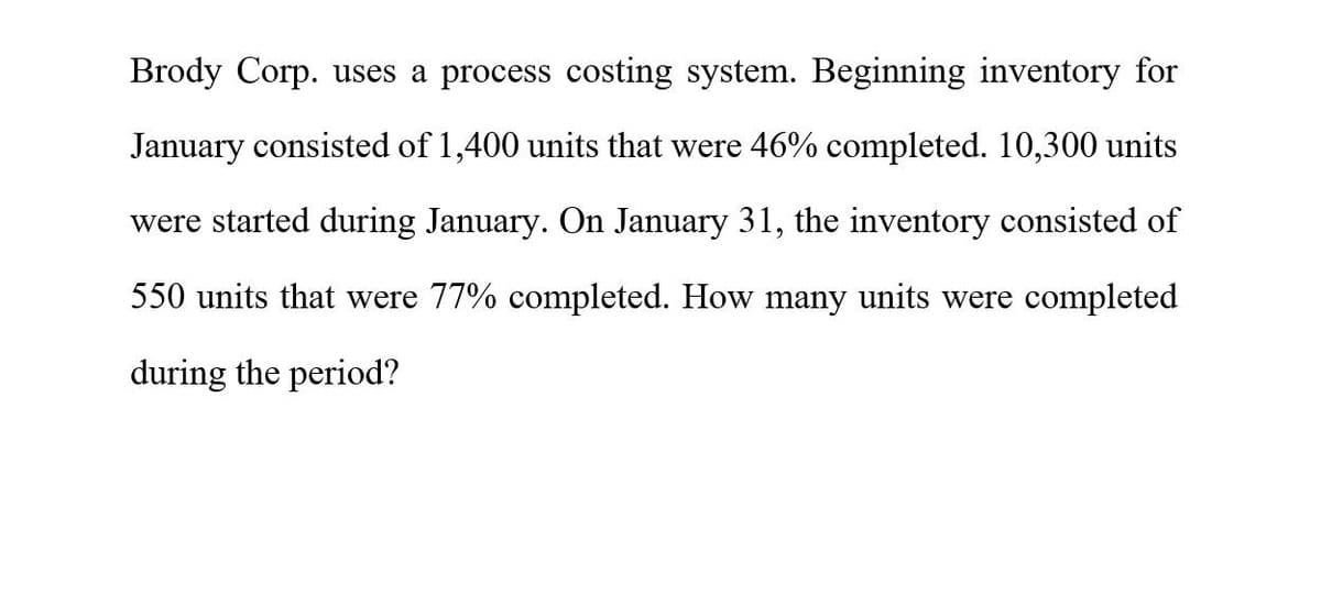 Brody Corp. uses a process costing system. Beginning inventory for
January consisted of 1,400 units that were 46% completed. 10,300 units
were started during January. On January 31, the inventory consisted of
550 units that were 77% completed. How many units were completed
during the period?