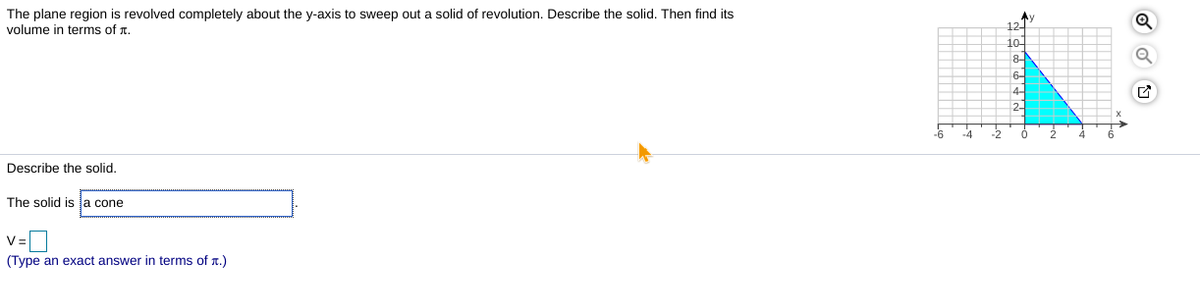 The plane region is revolved completely about the y-axis to sweep out a solid of revolution. Describe the solid. Then find its
volume in terms of r.
12-
10
8-
2-
-6
-4
-2
Describe the solid.
The solid is la cone
V=D
(Type an exact answer in terms of r.)
