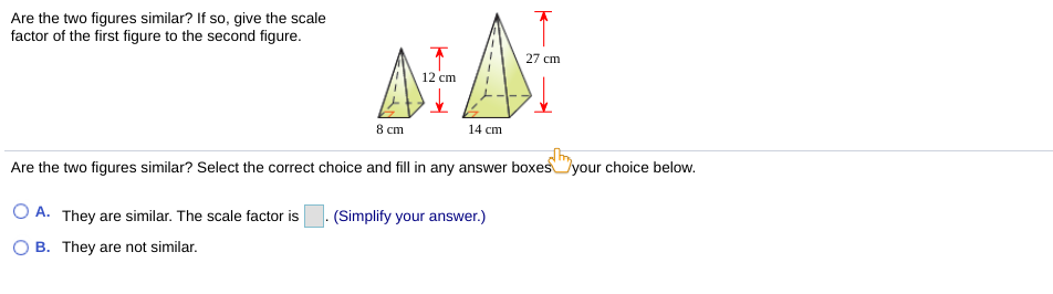 Are the two figures similar? If so, give the scale
factor of the first figure to the second figure.
27 cm
12 cm
8 cm
14 cm
Are the two figures similar? Select the correct choice and fill in any answer boxesyour choice below.
O A. They are similar. The scale factor is
(Simplify your answer.)
B. They are not similar.
