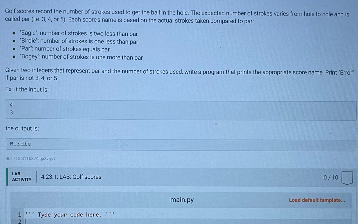 Golf scores record the number of strokes used to get the ball in the hole. The expected number of strokes varies from hole to hole and is
called par (i.e. 3, 4, or 5). Each score's name is based on the actual strokes taken compared to par:
• "Eagle": number of strokes is two less than par
• "Birdie": number of strokes is one less than par
. "Par": number of strokes equals par
• "Bogey": number of strokes is one more than par
Given two integers that represent par and the number of strokes used, write a program that prints the appropriate score name. Print "Error"
if par is not 3, 4, or 5.
Ex: If the input is:
4
3
the output is:
Birdie
461710.3116374.qx3zqy7
LAB
ACTIVITY
1
2
III
4.23.1: LAB: Golf scores
Type your code here.
main.py
0/10
Load default template...