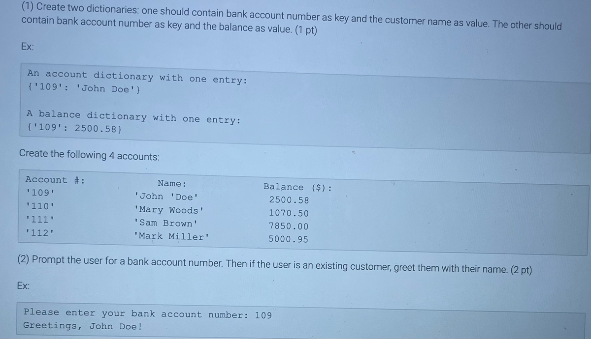 (1) Create two dictionaries: one should contain bank account number as key and the customer name as value. The other should
contain bank account number as key and the balance as value. (1 pt)
Ex:
An account dictionary with one entry:
{'109': 'John Doe'}
A balance dictionary with one entry:
{'109': 2500.58}
Create the following 4 accounts:
Account #:
'109'
'110'
'111'
'112'
Balance ($):
2500.58
1070.50
7850.00
5000.95
(2) Prompt the user for a bank account number. Then if the user is an existing customer, greet them with their name. (2 pt)
Ex:
Name:
'John 'Doe'
'Mary Woods'
'Sam Brown'
'Mark Miller'
Please enter your bank account number: 109
Greetings, John Doe!