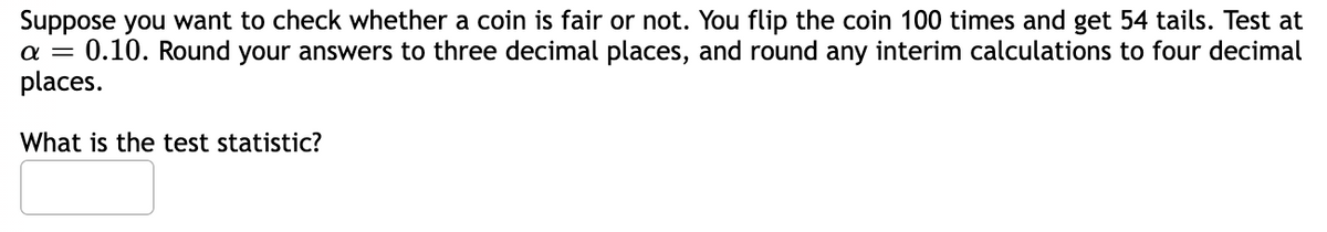 Suppose you want to check whether a coin is fair or not. You flip the coin 100 times and get 54 tails. Test at
α = 0.10. Round your answers to three decimal places, and round any interim calculations to four decimal
places.
What is the test statistic?