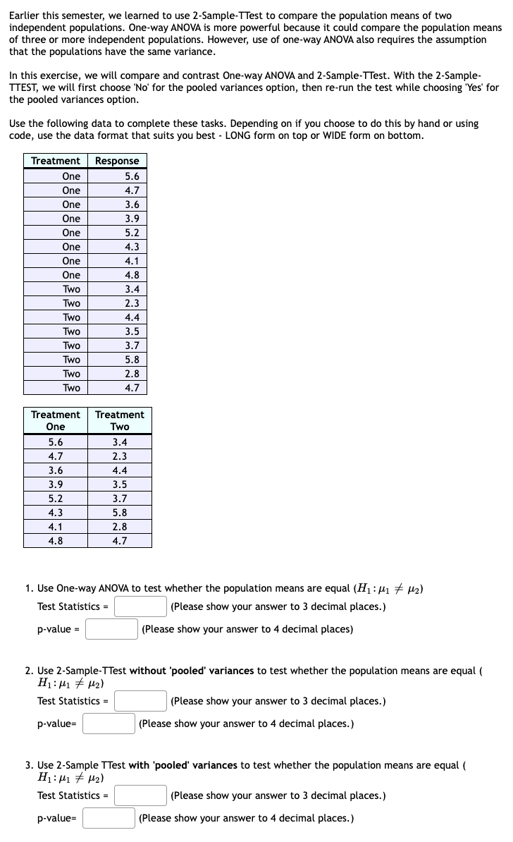 Earlier this semester, we learned to use 2-Sample-TTest to compare the population means of two
independent populations. One-way ANOVA is more powerful because it could compare the population means
of three or more independent populations. However, use of one-way ANOVA also requires the assumption
that the populations have the same variance.
In this exercise, we will compare and contrast One-way ANOVA and 2-Sample-TTest. With the 2-Sample-
TTEST, we will first choose 'No' for the pooled variances option, then re-run the test while choosing 'Yes' for
the pooled variances option.
Use the following data to complete these tasks. Depending on if you choose to do this by hand or using
code, use the data format that suits you best - LONG form on top or WIDE form on bottom.
Treatment
One
One
One
One
One
One
One
One
Two
Two
Two
Two
Two
Two
Two
Two
Treatment Treatment
One
Two
5.6
4.7
3.6
3.9
5.2
4.3
4.1
4.8
Response
5.6
4.7
3.6
3.9
5.2
4.3
4.1
4.8
3.4
2.3
4.4
3.5
3.7
5.8
2.8
4.7
p-value=
3.4
2.3
4.4
1. Use One-way ANOVA to test whether the population means are equal (H₁: M₁ M₂)
Test Statistics =
(Please show your answer to 3 decimal places.)
p-value =
3.5
3.7
5.8
2.8
4.7
p-value=
2. Use 2-Sample-TTest without 'pooled' variances to test whether the population means are equal (
H₁:1₁ #1₂)
Test Statistics =
(Please show your answer to 4 decimal places)
(Please show your answer to 3 decimal places.)
(Please show your answer to 4 decimal places.)
3. Use 2-Sample TTest with 'pooled' variances to test whether the population means are equal (
H₁: M₁ M₂)
Test Statistics =
(Please show your answer to 3 decimal places.)
(Please show your answer to 4 decimal places.)