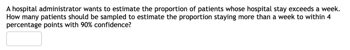 A hospital administrator wants to estimate the proportion of patients whose hospital stay exceeds a week.
How many patients should be sampled to estimate the proportion staying more than a week to within 4
percentage points with 90% confidence?